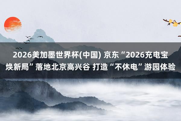 2026美加墨世界杯(中國(guó)) 京東“2026充電寶煥新局”落地北京高興谷 打造“不休電”游園體驗(yàn)