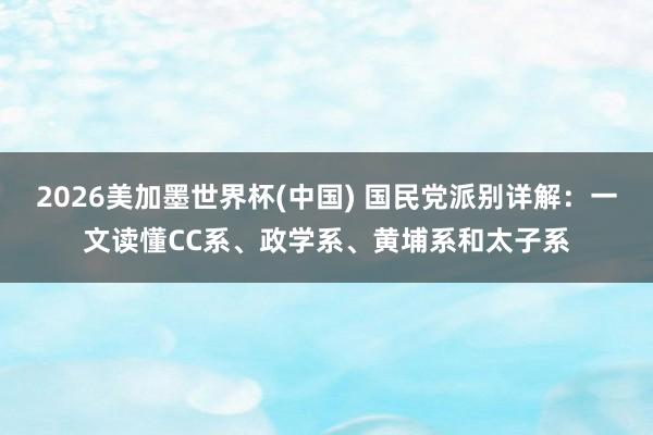 2026美加墨世界杯(中國) 國民黨派別詳解：一文讀懂CC系、政學(xué)系、黃埔系和太子系