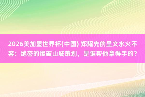 2026美加墨世界杯(中國(guó)) 鄭耀先的呈文水火不容：絕密的爆破山城策劃，是誰(shuí)幫他拿得手的？
