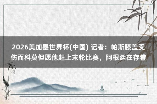2026美加墨世界杯(中國(guó)) 記者：帕斯膝蓋受傷而科莫但愿他趕上末輪比賽，阿根廷在存眷