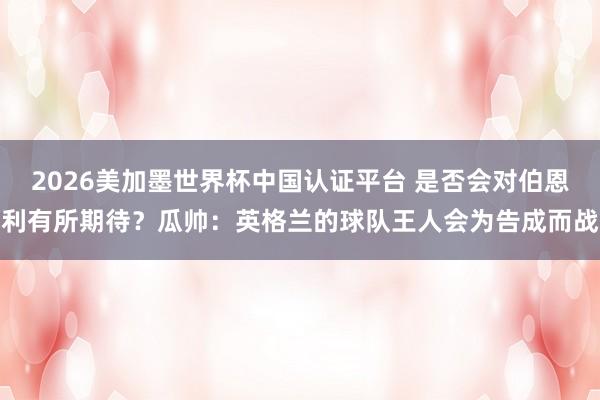2026美加墨世界杯中國認證平臺 是否會對伯恩利有所期待？瓜帥：英格蘭的球隊王人會為告成而戰