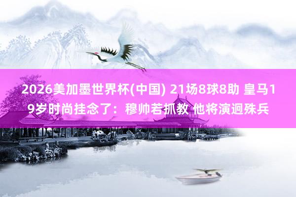 2026美加墨世界杯(中國(guó)) 21場(chǎng)8球8助 皇馬19歲時(shí)尚掛念了：穆帥若抓教 他將演迥殊兵