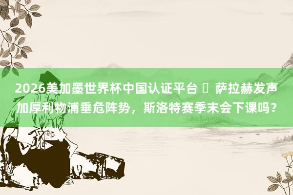 2026美加墨世界杯中國認證平臺 ?薩拉赫發聲加厚利物浦垂危陣勢，斯洛特賽季末會下課嗎？
