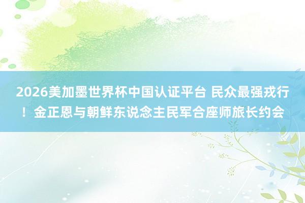 2026美加墨世界杯中國認證平臺 民眾最強戎行！金正恩與朝鮮東說念主民軍合座師旅長約會
