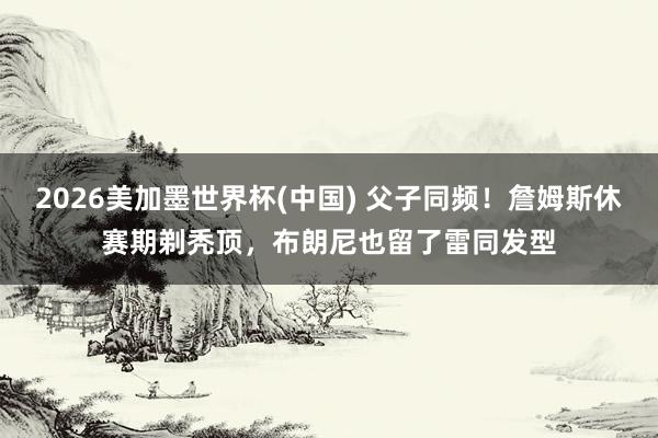 2026美加墨世界杯(中國(guó)) 父子同頻!詹姆斯休賽期剃禿頂,布朗尼也留了雷同發(fā)型