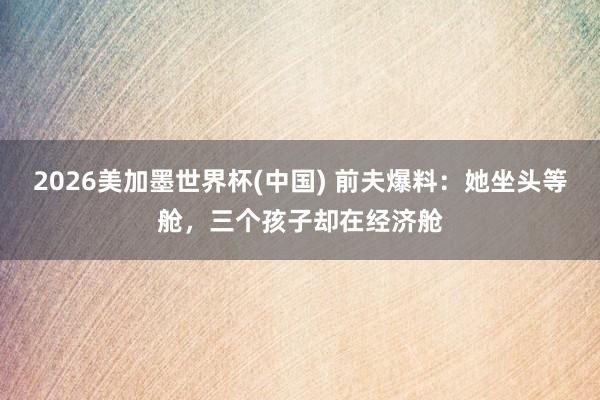 2026美加墨世界杯(中國) 前夫爆料：她坐頭等艙，三個孩子卻在經(jīng)濟(jì)艙