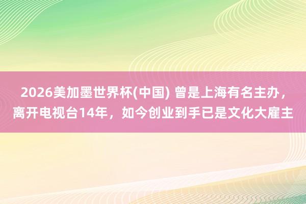 2026美加墨世界杯(中國(guó)) 曾是上海有名主辦，離開(kāi)電視臺(tái)14年，如今創(chuàng)業(yè)到手已是文化大雇主