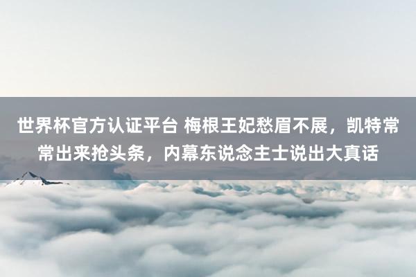 世界杯官方認證平臺 梅根王妃愁眉不展，凱特常常出來搶頭條，內幕東說念主士說出大真話