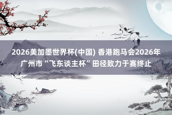 2026美加墨世界杯(中國(guó)) 香港跑馬會(huì)2026年廣州市“飛東談主杯”田徑致力于賽終止