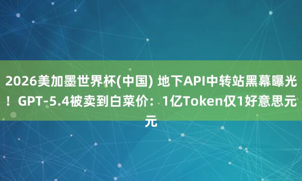 2026美加墨世界杯(中國) 地下API中轉站黑幕曝光!GPT-5.4被賣到白菜價:1億Token僅1好意思元