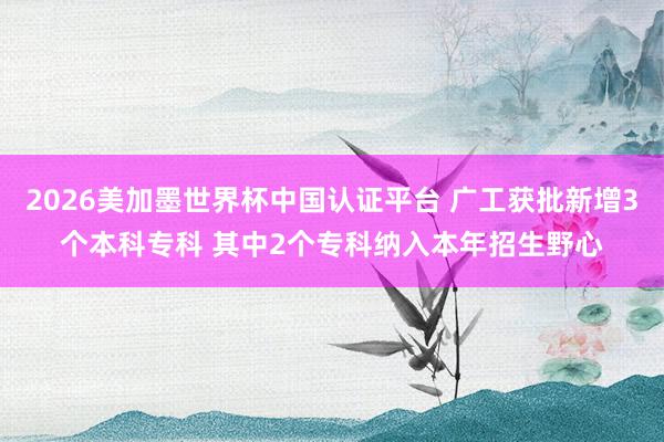 2026美加墨世界杯中國認證平臺 廣工獲批新增3個本科?？?其中2個專科納入本年招生野心