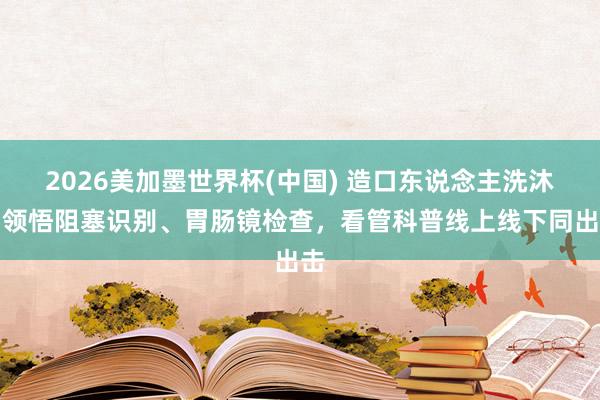 2026美加墨世界杯(中國) 造口東說念主洗沐、領悟阻塞識別、胃腸鏡檢查，看管科普線上線下同出擊