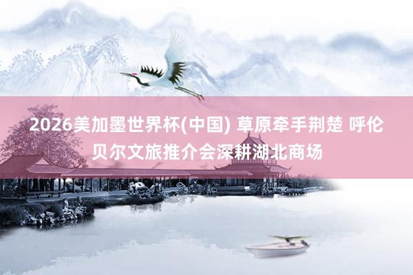 2026美加墨世界杯(中國) 草原牽手荊楚 呼倫貝爾文旅推介會深耕湖北商場