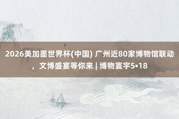 2026美加墨世界杯(中國) 廣州近80家博物館聯動，文博盛宴等你來 | 博物寰宇5?18