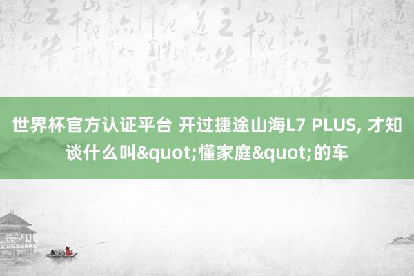 世界杯官方認證平臺 開過捷途山海L7 PLUS， 才知談什么叫"懂家庭"的車