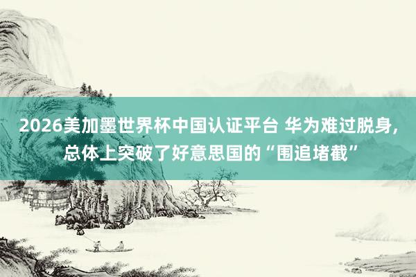 2026美加墨世界杯中國認證平臺 華為難過脫身， 總體上突破了好意思國的“圍追堵截”