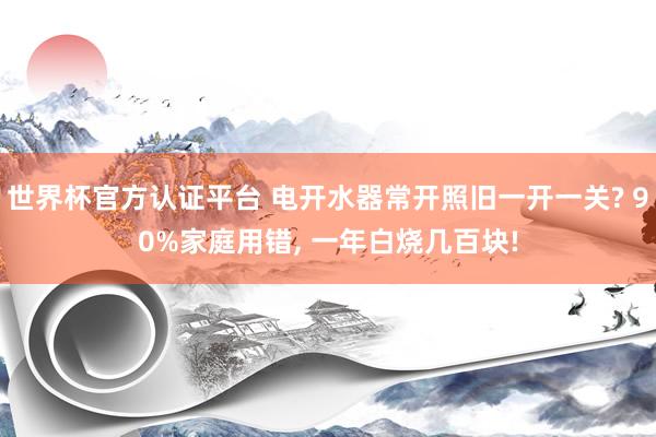 世界杯官方認證平臺 電開水器常開照舊一開一關? 90%家庭用錯, 一年白燒幾百塊!