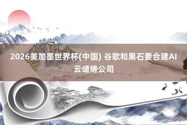 2026美加墨世界杯(中國) 谷歌和黑石要合建AI云繾綣公司