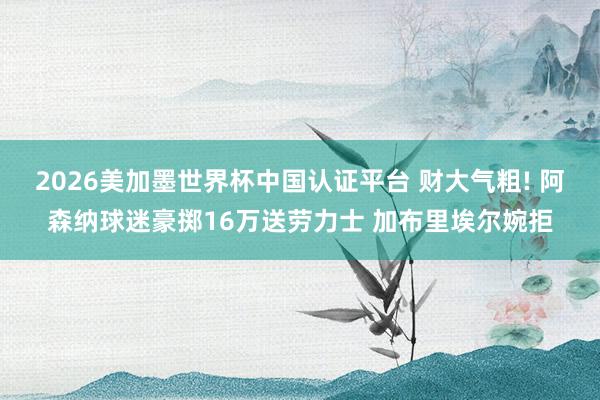 2026美加墨世界杯中國認(rèn)證平臺 財(cái)大氣粗! 阿森納球迷豪擲16萬送勞力士 加布里埃爾婉拒