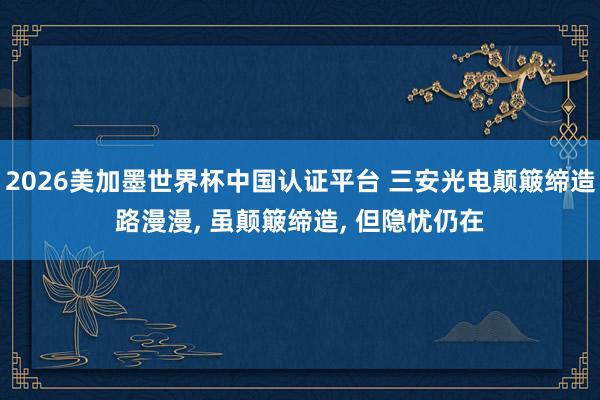 2026美加墨世界杯中國認證平臺 三安光電顛簸締造路漫漫， 雖顛簸締造， 但隱憂仍在