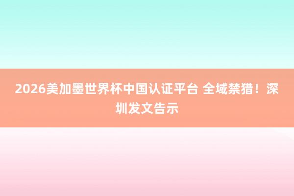 2026美加墨世界杯中國認證平臺 全域禁獵！深圳發文告示