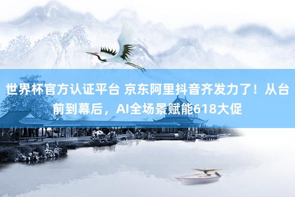 世界杯官方認證平臺 京東阿里抖音齊發力了！從臺前到幕后，AI全場景賦能618大促