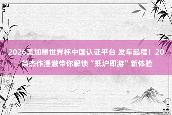 2026美加墨世界杯中國認證平臺 發車起程！20 條杰作澄澈帶你解鎖“抵滬即游”新體驗