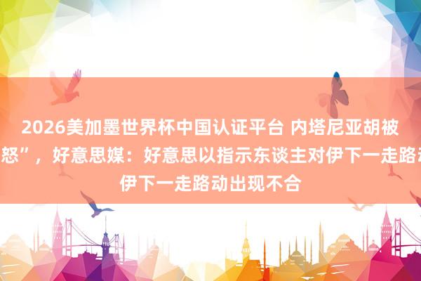 2026美加墨世界杯中國認證平臺 內塔尼亞胡被曝“老羞變怒”，好意思媒：好意思以指示東談主對伊下一走路動出現不合