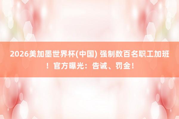 2026美加墨世界杯(中國) 強制數百名職工加班！官方曝光：告誡、罰金！
