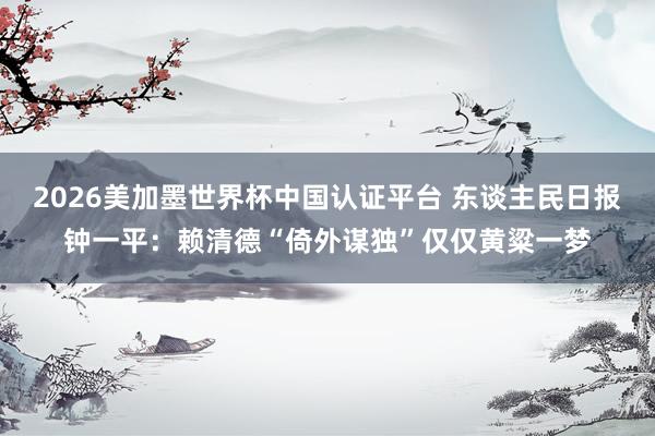 2026美加墨世界杯中國(guó)認(rèn)證平臺(tái) 東談主民日?qǐng)?bào)鐘一平：賴清德“倚外謀獨(dú)”僅僅黃粱一夢(mèng)