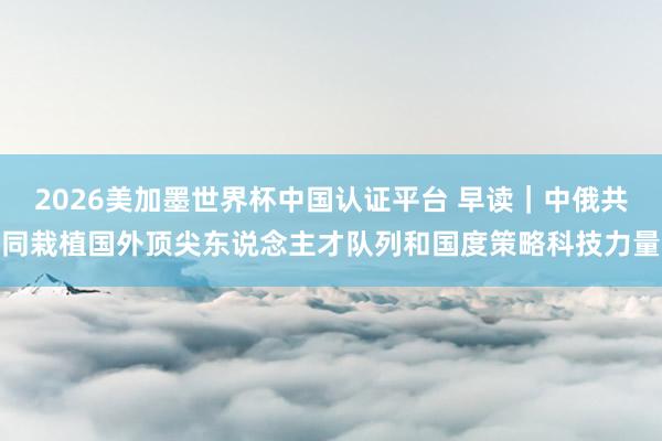 2026美加墨世界杯中國認證平臺 早讀|中俄共同栽植國外頂尖東說念主才隊列和國度策略科技力量