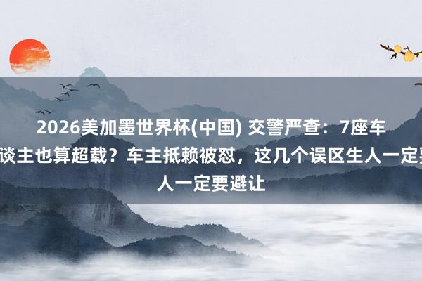 2026美加墨世界杯(中國) 交警嚴查：7座車拉7東談主也算超載？車主抵賴被懟，這幾個誤區(qū)生人一定要避讓