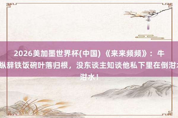 2026美加墨世界杯(中國) 《來來頻頻》：牛放縱辭鐵飯碗葉落歸根，沒東談主知談他私下里在倒泔水！