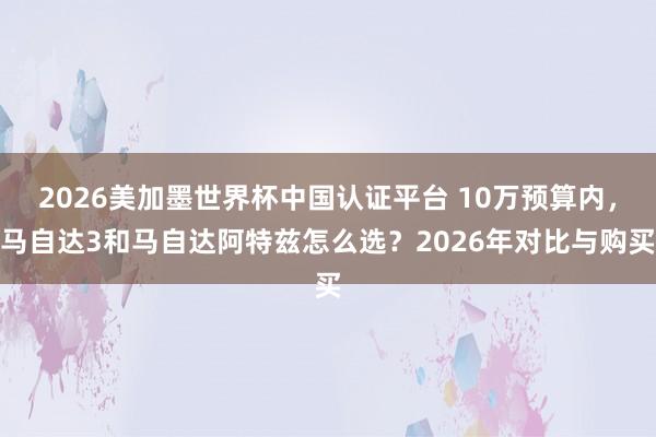2026美加墨世界杯中國(guó)認(rèn)證平臺(tái) 10萬預(yù)算內(nèi)，馬自達(dá)3和馬自達(dá)阿特茲怎么選？2026年對(duì)比與購(gòu)買