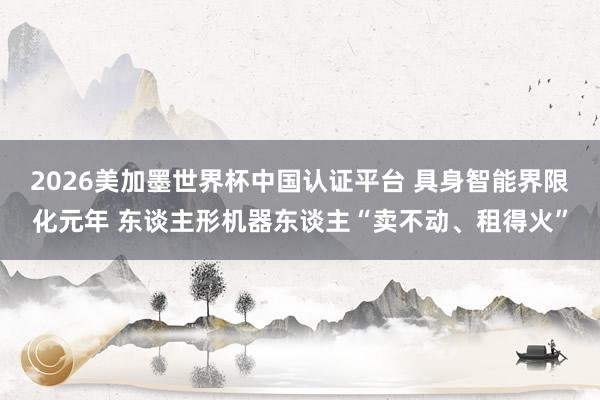 2026美加墨世界杯中國認證平臺 具身智能界限化元年 東談主形機器東談主“賣不動、租得火”