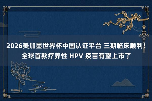 2026美加墨世界杯中國認證平臺 三期臨床順利!全球首款療養性 HPV 疫苗有望上市了