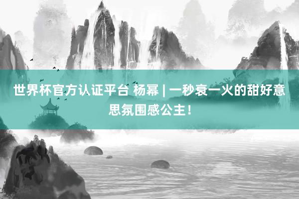 世界杯官方認證平臺 楊冪 | 一秒衰一火的甜好意思氛圍感公主！