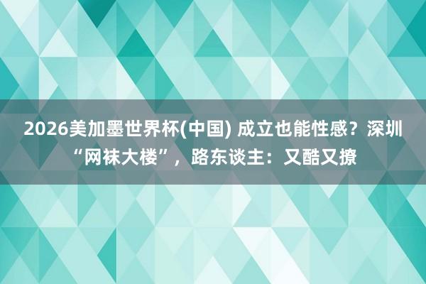 2026美加墨世界杯(中國) 成立也能性感?深圳“網襪大樓”,路東談主:又酷又撩
