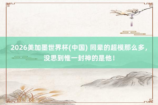 2026美加墨世界杯(中國(guó)) 同輩的超模那么多，沒(méi)思到惟一封神的是他！