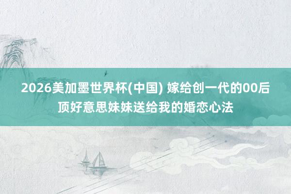 2026美加墨世界杯(中國) 嫁給創一代的00后頂好意思妹妹送給我的婚戀心法