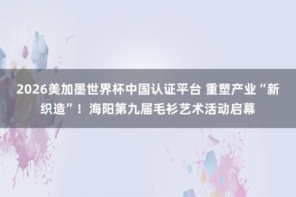 2026美加墨世界杯中國認(rèn)證平臺 重塑產(chǎn)業(yè)“新織造”！海陽第九屆毛衫藝術(shù)活動啟幕