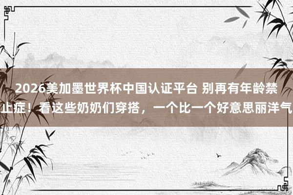 2026美加墨世界杯中國認證平臺 別再有年齡禁止癥！看這些奶奶們穿搭，一個比一個好意思麗洋氣
