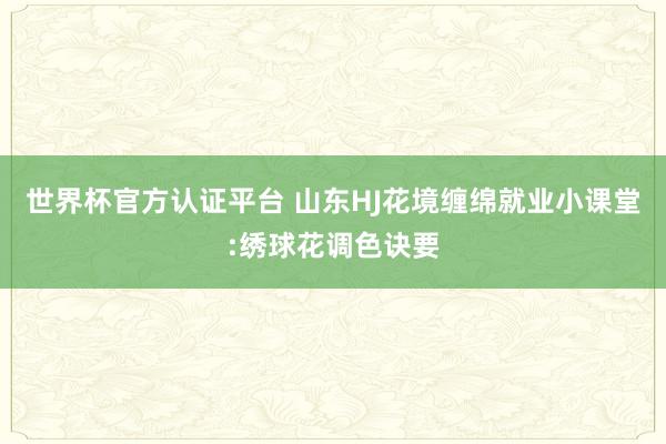 世界杯官方認證平臺 山東HJ花境纏綿就業(yè)小課堂:繡球花調(diào)色訣要