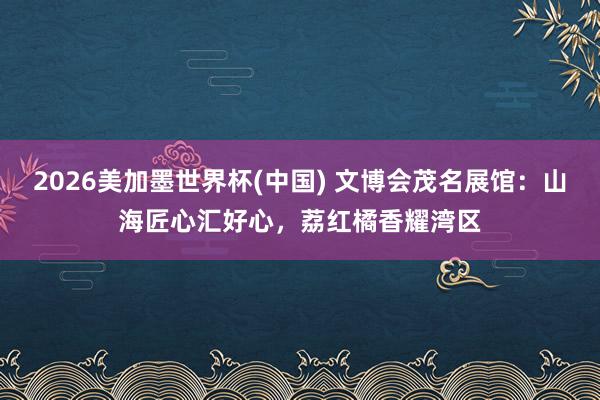 2026美加墨世界杯(中國(guó)) 文博會(huì)茂名展館：山海匠心匯好心，荔紅橘香耀灣區(qū)
