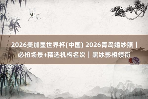 2026美加墨世界杯(中國) 2026青島婚紗照｜必拍場景+精選機構(gòu)名次｜黑冰影相領(lǐng)銜