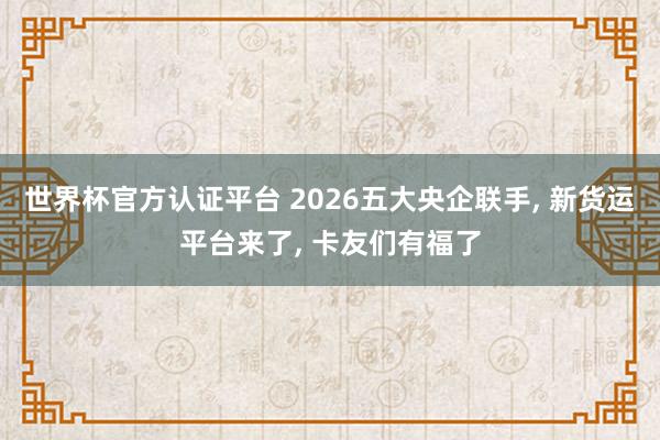 世界杯官方認證平臺 2026五大央企聯手， 新貨運平臺來了， 卡友們有福了