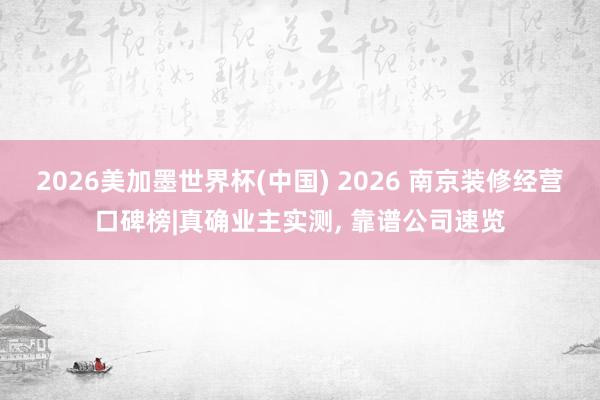 2026美加墨世界杯(中國) 2026 南京裝修經(jīng)營口碑榜|真確業(yè)主實(shí)測(cè), 靠譜公司速覽