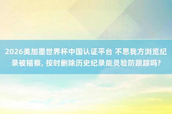 2026美加墨世界杯中國認證平臺 不思我方瀏覽紀錄被稽察, 按時刪除歷史紀錄能靈驗防跟蹤嗎?
