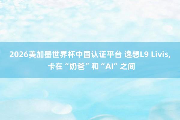2026美加墨世界杯中國認(rèn)證平臺 逸想L9 Livis， 卡在“奶爸”和“AI”之間