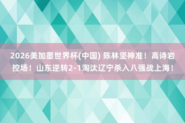 2026美加墨世界杯(中國) 陳林堅神準！高詩巖控場！山東逆轉2-1淘汰遼寧殺入八強戰上海！